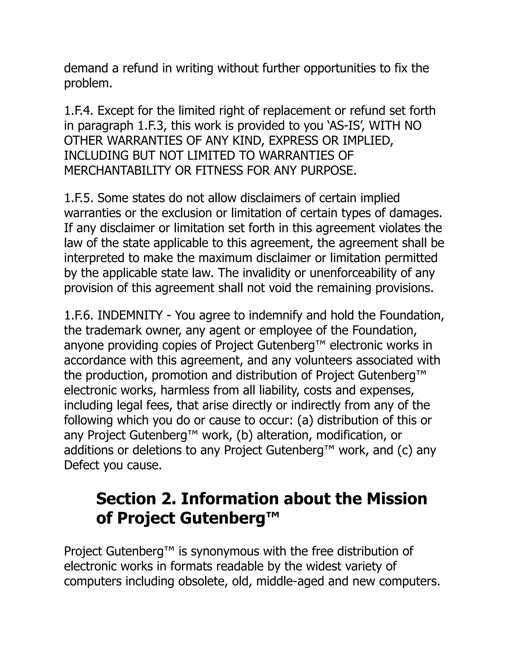 demand a refund in writing without further opportunities to fix the
problem.
1.F.4. Except for the limited right of replacement or refund set forth
in paragraph 1.F.3, this work is provided to you ‘AS-IS’, WITH NO
OTHER WARRANTIES OF ANY KIND, EXPRESS OR IMPLIED,
INCLUDING BUT NOT LIMITED TO WARRANTIES OF
MERCHANTABILITY OR FITNESS FOR ANY PURPOSE.
1.F.5. Some states do not allow disclaimers of certain implied
warranties or the exclusion or limitation of certain types of damages.
If any disclaimer or limitation set forth in this agreement violates the
law of the state applicable to this agreement, the agreement shall be
interpreted to make the maximum disclaimer or limitation permitted
by the applicable state law. The invalidity or unenforceability of any
provision of this agreement shall not void the remaining provisions.
1.F.6. INDEMNITY - You agree to indemnify and hold the Foundation,
the trademark owner, any agent or employee of the Foundation,
anyone providing copies of Project Gutenberg™ electronic works in
accordance with this agreement, and any volunteers associated with
the production, promotion and distribution of Project Gutenberg™
electronic works, harmless from all liability, costs and expenses,
including legal fees, that arise directly or indirectly from any of the
following which you do or cause to occur: (a) distribution of this or
any Project Gutenberg™ work, (b) alteration, modification, or
additions or deletions to any Project Gutenberg™ work, and (c) any
Defect you cause.
Section 2. Information about the Mission
of Project Gutenberg™
Project Gutenberg™ is synonymous with the free distribution of
electronic works in formats readable by the widest variety of
computers including obsolete, old, middle-aged and new computers.
 