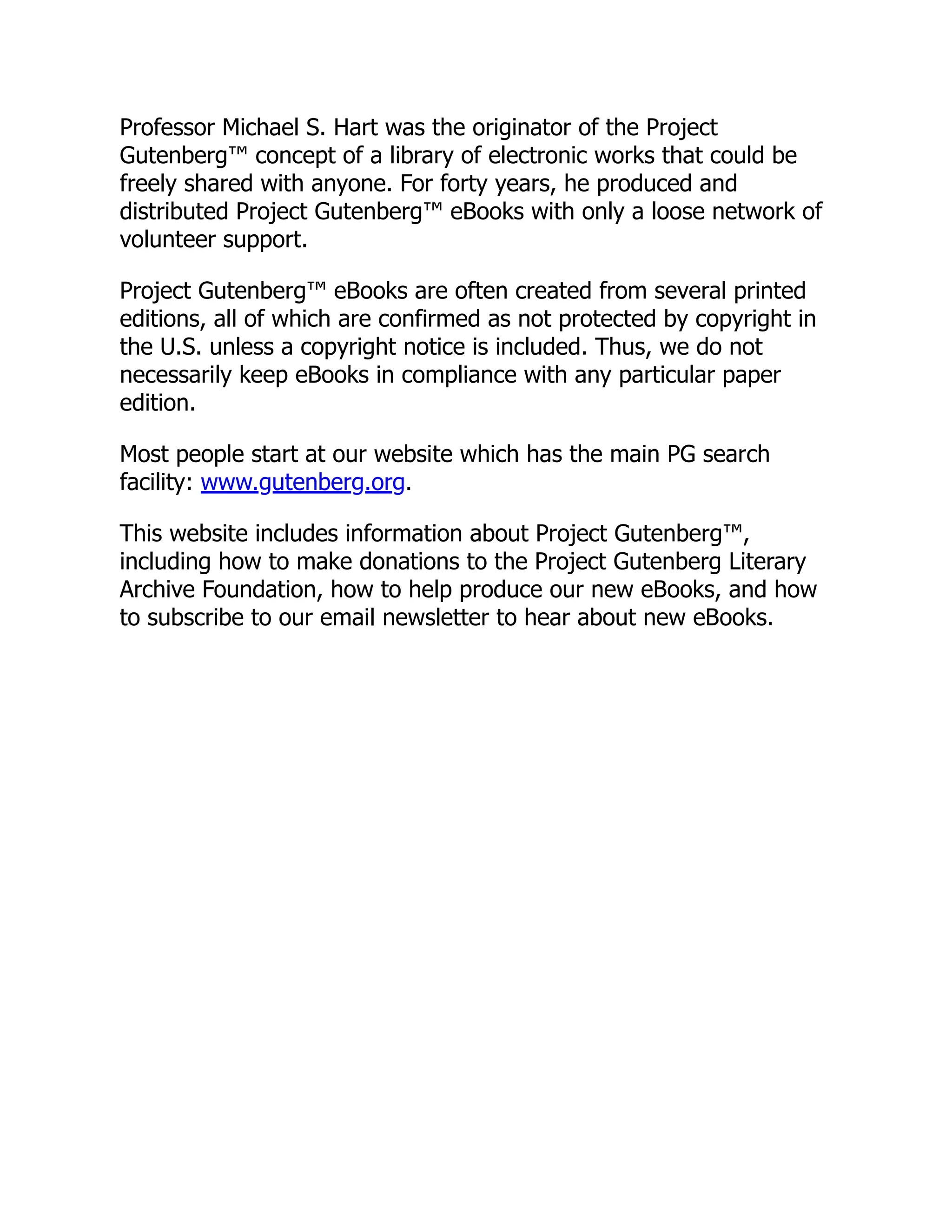 Professor Michael S. Hart was the originator of the Project
Gutenberg™ concept of a library of electronic works that could be
freely shared with anyone. For forty years, he produced and
distributed Project Gutenberg™ eBooks with only a loose network of
volunteer support.
Project Gutenberg™ eBooks are often created from several printed
editions, all of which are confirmed as not protected by copyright in
the U.S. unless a copyright notice is included. Thus, we do not
necessarily keep eBooks in compliance with any particular paper
edition.
Most people start at our website which has the main PG search
facility: www.gutenberg.org.
This website includes information about Project Gutenberg™,
including how to make donations to the Project Gutenberg Literary
Archive Foundation, how to help produce our new eBooks, and how
to subscribe to our email newsletter to hear about new eBooks.
 