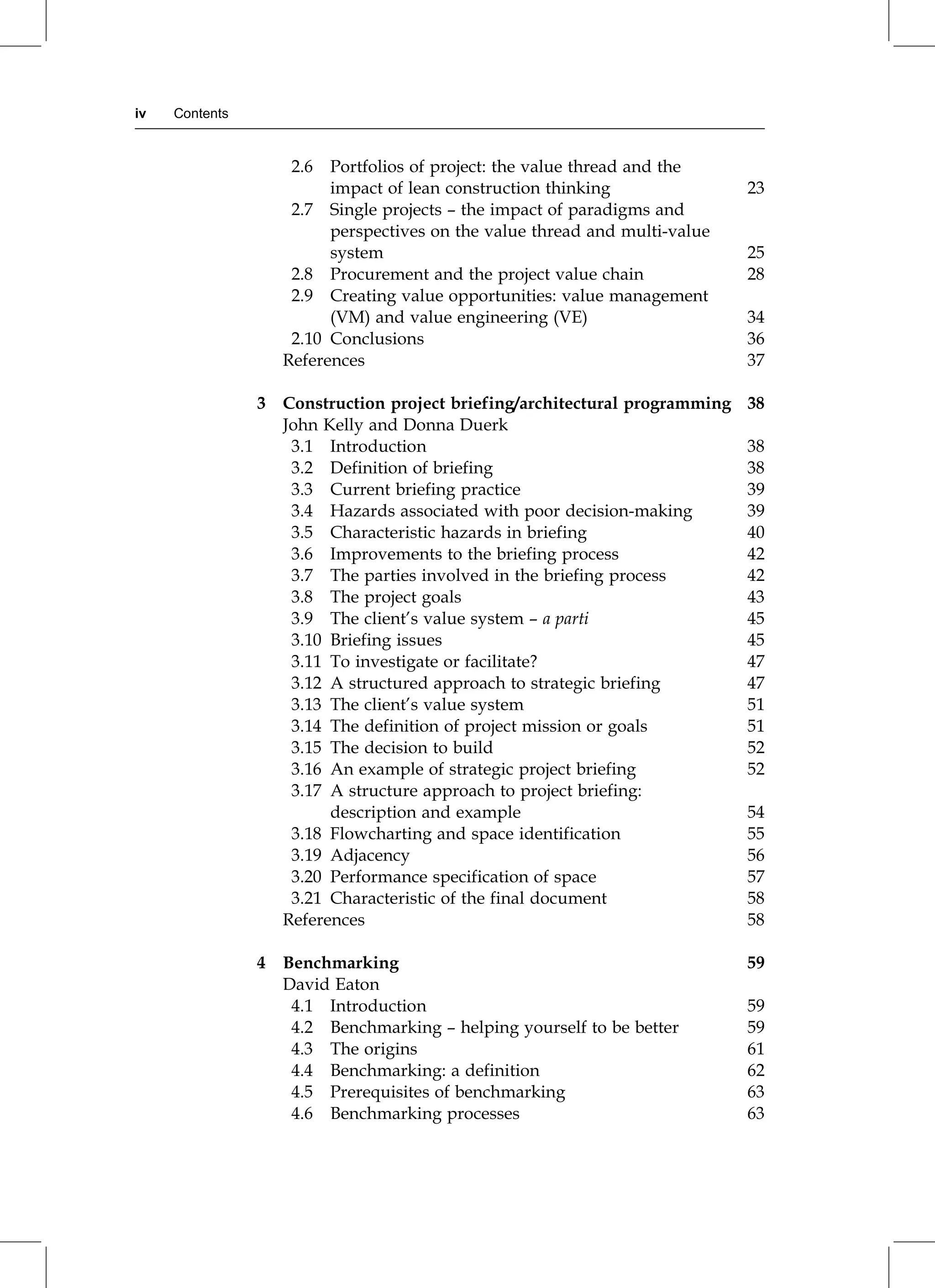 2.6 Portfolios of project: the value thread and the
impact of lean construction thinking 23
2.7 Single projects ± the impact of paradigms and
perspectives on the value thread and multi-value
system 25
2.8 Procurement and the project value chain 28
2.9 Creating value opportunities: value management
(VM) and value engineering (VE) 34
2.10 Conclusions 36
References 37
3 Construction project briefing/architectural programming 38
John Kelly and Donna Duerk
3.1 Introduction 38
3.2 Definition of briefing 38
3.3 Current briefing practice 39
3.4 Hazards associated with poor decision-making 39
3.5 Characteristic hazards in briefing 40
3.6 Improvements to the briefing process 42
3.7 The parties involved in the briefing process 42
3.8 The project goals 43
3.9 The client's value system ± a parti 45
3.10 Briefing issues 45
3.11 To investigate or facilitate? 47
3.12 A structured approach to strategic briefing 47
3.13 The client's value system 51
3.14 The definition of project mission or goals 51
3.15 The decision to build 52
3.16 An example of strategic project briefing 52
3.17 A structure approach to project briefing:
description and example 54
3.18 Flowcharting and space identification 55
3.19 Adjacency 56
3.20 Performance specification of space 57
3.21 Characteristic of the final document 58
References 58
4 Benchmarking 59
David Eaton
4.1 Introduction 59
4.2 Benchmarking ± helping yourself to be better 59
4.3 The origins 61
4.4 Benchmarking: a definition 62
4.5 Prerequisites of benchmarking 63
4.6 Benchmarking processes 63
iv Contents
 