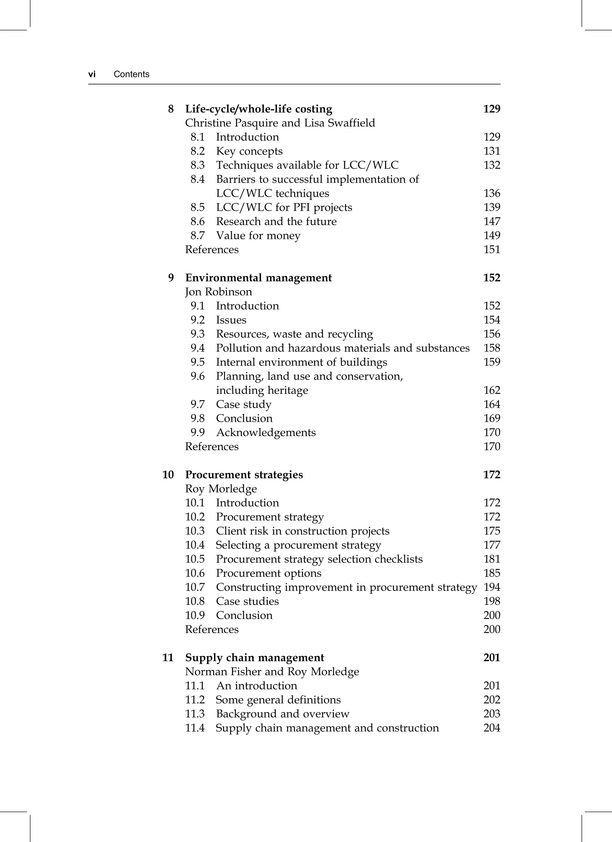 8 Life-cycle/whole-life costing 129
Christine Pasquire and Lisa Swaffield
8.1 Introduction 129
8.2 Key concepts 131
8.3 Techniques available for LCC/WLC 132
8.4 Barriers to successful implementation of
LCC/WLC techniques 136
8.5 LCC/WLC for PFI projects 139
8.6 Research and the future 147
8.7 Value for money 149
References 151
9 Environmental management 152
Jon Robinson
9.1 Introduction 152
9.2 Issues 154
9.3 Resources, waste and recycling 156
9.4 Pollution and hazardous materials and substances 158
9.5 Internal environment of buildings 159
9.6 Planning, land use and conservation,
including heritage 162
9.7 Case study 164
9.8 Conclusion 169
9.9 Acknowledgements 170
References 170
10 Procurement strategies 172
Roy Morledge
10.1 Introduction 172
10.2 Procurement strategy 172
10.3 Client risk in construction projects 175
10.4 Selecting a procurement strategy 177
10.5 Procurement strategy selection checklists 181
10.6 Procurement options 185
10.7 Constructing improvement in procurement strategy 194
10.8 Case studies 198
10.9 Conclusion 200
References 200
11 Supply chain management 201
Norman Fisher and Roy Morledge
11.1 An introduction 201
11.2 Some general definitions 202
11.3 Background and overview 203
11.4 Supply chain management and construction 204
vi Contents
 