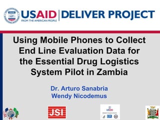 Using Mobile Phones to Collect
 End Line Evaluation Data for
 the Essential Drug Logistics
    System Pilot in Zambia
        Dr. Arturo Sanabria
        Wendy Nicodemus
 