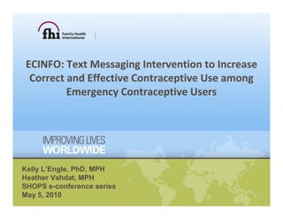 ECINFO: Text Messaging Intervention to Increase
  Correct and Effective Contraceptive Use among
          Emergency Contraceptive Users




Kelly L’Engle, PhD, MPH
Heather Vahdat, MPH
SHOPS e-conference series
May 5, 2010
 