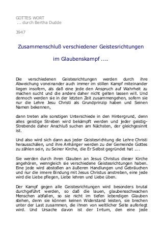 GOTTES WORT
... durch Bertha Dudde
3947
Zusammenschluß verschiedener Geistesrichtungen
im Glaubenskampf ....
Die verschiedenen Geistesrichtungen werden durch ihre
Abweichung voneinander auch immer im stillen Kampf miteinander
liegen insofern, als daß eine jede den Anspruch auf Wahrheit zu
machen sucht und die andere daher nicht gelten lassen will. Und
dennoch werden sie in der letzten Zeit zusammengehen, sofern sie
nur die Lehre Jesu Christi als Grundprinzip haben und Seinen
Namen bekennen,
dann treten alle sonstigen Unterschiede in den Hintergrund, denn
alles geistige Streben wird bekämpft werden und jeder geistig-
Strebende daher Anschluß suchen am Nächsten, der gleichgesinnt
ist.
Und also wird sich dann aus jeder Geistesrichtung die Lehre Christi
herausschälen, und ihre Anhänger werden zu der Gemeinde Gottes
zu zählen sein, zu Seiner Kirche, die Er Selbst gegründet hat ....
Sie werden durch ihren Glauben an Jesus Christus dieser Kirche
angehören, wenngleich sie verschiedene Geistesrichtungen haben.
Eine jede wird abstoßen an äußeren Handlungen und Gebräuchen
und nur die innere Bindung mit Jesus Christus anstreben, eine jede
wird die Liebe pflegen, Liebe lehren und Liebe üben.
Der Kampf gegen alle Geistesrichtungen wird besonders brutal
durchgeführt werden, so daß die lauen, glaubensschwachen
Menschen abfallen, so sie nicht im tiefen lebendigen Glauben
stehen, denn sie können keinen Widerstand leisten, sie brechen
unter der Last zusammen, die ihnen von weltlicher Seite auferlegt
wird. Und Ursache davon ist der Irrtum, den eine jede
 