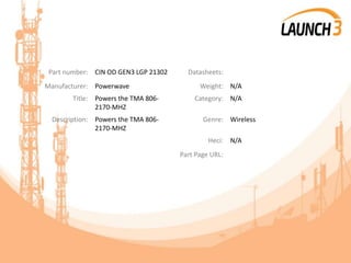 Part number: CIN OD GEN3 LGP 21302 Datasheets:
Manufacturer: Powerwave Weight: N/A
Title: Powers the TMA 806-
2170-MHZ
Category: N/A
Description: Powers the TMA 806-
2170-MHZ
Genre: Wireless
Heci: N/A
Part Page URL:
 