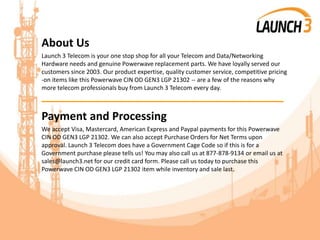 About Us
Launch 3 Telecom is your one stop shop for all your Telecom and Data/Networking
Hardware needs and genuine Powerwave replacement parts. We have loyally served our
customers since 2003. Our product expertise, quality customer service, competitive pricing
-on items like this Powerwave CIN OD GEN3 LGP 21302 -- are a few of the reasons why
more telecom professionals buy from Launch 3 Telecom every day.
_______________________________________
Payment and Processing
We accept Visa, Mastercard, American Express and Paypal payments for this Powerwave
CIN OD GEN3 LGP 21302. We can also accept Purchase Orders for Net Terms upon
approval. Launch 3 Telecom does have a Government Cage Code so if this is for a
Government purchase please tells us! You may also call us at 877-878-9134 or email us at
sales@launch3.net for our credit card form. Please call us today to purchase this
Powerwave CIN OD GEN3 LGP 21302 item while inventory and sale last.
 