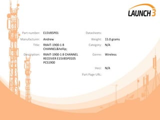 Part number: E15V85P01 Datasheets:
Manufacturer: Andrew Weight: 15.0 grams
Title: RXAIT-1900-1 8
CHANNEL&hellip;
Category: N/A
Description: RXAIT-1900-1 8 CHANNEL
RECEIVER E15V85P0105
PCS1900
Genre: Wireless
Heci: N/A
Part Page URL:
 