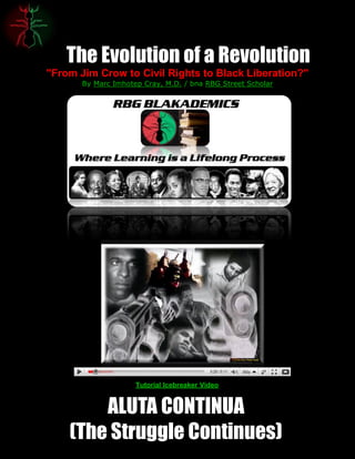 The Evolution of a Revolution
"From Jim Crow to Civil Rights to Black Liberation?"
       By Marc Imhotep Cray, M.D. / bna RBG Street Scholar




                     Tutorial Icebreaker Video


        ALUTA CONTINUA
    (The Struggle Continues)
 