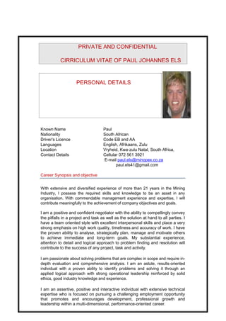 PRIVATE AND CONFIDENTIAL
CIRRICULUM VITAE OF PAUL JOHANNES ELS
PERSONAL DETAILS
Known Name Paul
Nationality South African
Driver’s Licence Code EB and AA
Languages English, Afrikaans, Zulu
Location Vryheid, Kwa-zulu Natal, South Africa,
Contact Details Cellular 072 561 3921
E-mail paul.els@minopex.co.za
paul.els41@gmail.com
Career Synopsis and objective
With extensive and diversified experience of more than 21 years in the Mining
Industry, I possess the required skills and knowledge to be an asset in any
organisation. With commendable management experience and expertise, I will
contribute meaningfully to the achievement of company objectives and goals.
I am a positive and confident negotiator with the ability to compellingly convey
the pitfalls in a project and task as well as the solution at hand to all parties. I
have a team oriented style with excellent interpersonal skills and place a very
strong emphasis on high work quality, timeliness and accuracy of work. I have
the proven ability to analyse, strategically plan, manage and motivate others
to achieve immediate and long-term goals. My substantial experience,
attention to detail and logical approach to problem finding and resolution will
contribute to the success of any project, task and activity.
I am passionate about solving problems that are complex in scope and require in-
depth evaluation and comprehensive analysis. I am an astute, results-oriented
individual with a proven ability to identify problems and solving it through an
applied logical approach with strong operational leadership reinforced by solid
ethics, good industry knowledge and experience.
I am an assertive, positive and interactive individual with extensive technical
expertise who is focused on pursuing a challenging employment opportunity
that promotes and encourages development, professional growth and
leadership within a multi-dimensional, performance-oriented career.
 