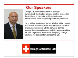 Our Speakers
George Crump is the founder of Storage
Switzerland, the leading storage analyst focused on
the subjects of big data, solid state storage,
virtualization, cloud computing and data protection.
He is widely recognized for his articles, white papers,
and videos on such current approaches as all-flash
arrays, deduplication, SSDs, software-defined
storage, backup appliances, and storage networking.
He has 25 years of experience designing storage
solutions for data centers across the US.
 