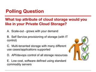 Polling Question
As A Service
What top attribute of cloud storage would you
like in your Private Cloud Storage?
A. Scale-out - grows with your demand
B. Self Service provisioning of storage (with IT
control)
C. Multi-tenanted storage with many different
use cases/applications supported
D. API/devops control of all storage resources
E. Low cost, software defined using standard
commodity servers
 