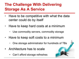 The Challenge With Delivering
Storage As A Service
• Have to be competitive with what the data
center could do by itself
• Have to keep hard costs at a minimum
• Use commodity servers, commodity storage
• Have to keep soft costs to a minimum
• One storage administrator for hundreds of TBs
• Architecture has to scale
• Can’t afford storage refreshes
 
