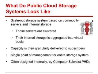 What Do Public Cloud Storage
Systems Look Like
• Scale-out storage system based on commodity
servers and internal storage
• Those servers are clustered
• Their internal storage is aggregated into virtual
pools
• Capacity is then granularly delivered to subscribers
• Single point of management for entire storage system
• Often designed internally, by Computer Scientist PHDs
 