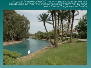 ולמי שיש חברים בקבוץ הסמוך – ניר דויד  ( תל עמל ),  שיאפשר לו להכנס ,  יזכה לראות את אחד היישובים היפים בארץ שבמרכזו זורם  " נהר "  של ממש ,  הלא הוא ה " אסי "  בפי הערבים ,  או  " נחל עמל "  בימינו . 