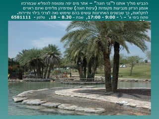 הכביש מוליך אותנו ל " גני חוגה " –  אתר מים יפה ומטופח להפליא שבמרכזו אגמון הניזון מנביעות מקומיות  ( עינות חוגה )  שמימיהן מליחים ואינם ראויים לחקלאות ,  כך שבשנים האחרונות עושים בהם שימוש נאה לצרכי בילוי ותיירות .  פתוח בימי א ' –  ו ' - 9:00 - 17:00,  שבת –  8.30 – 18,  טלפון  -  6581111 - 04  אזור הנביעות   