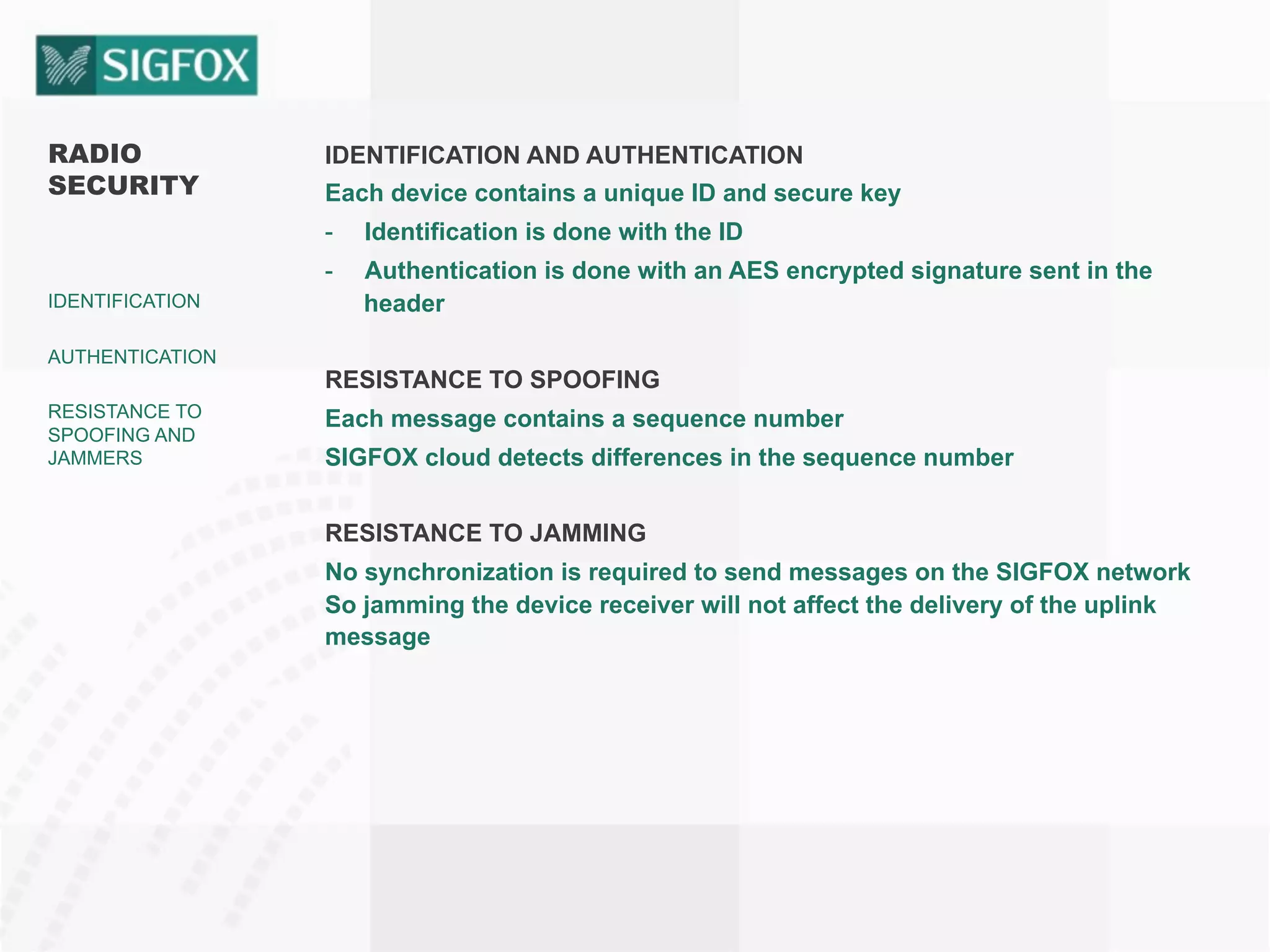 RADIO
SECURITY
IDENTIFICATION
AUTHENTICATION
RESISTANCE TO
SPOOFING AND
JAMMERS
IDENTIFICATION AND AUTHENTICATION
Each device contains a unique ID and secure key
-  Identification is done with the ID
-  Authentication is done with an AES encrypted signature sent in the
header
RESISTANCE TO SPOOFING
Each message contains a sequence number
SIGFOX cloud detects differences in the sequence number
RESISTANCE TO JAMMING
No synchronization is required to send messages on the SIGFOX network
So jamming the device receiver will not affect the delivery of the uplink
message
 