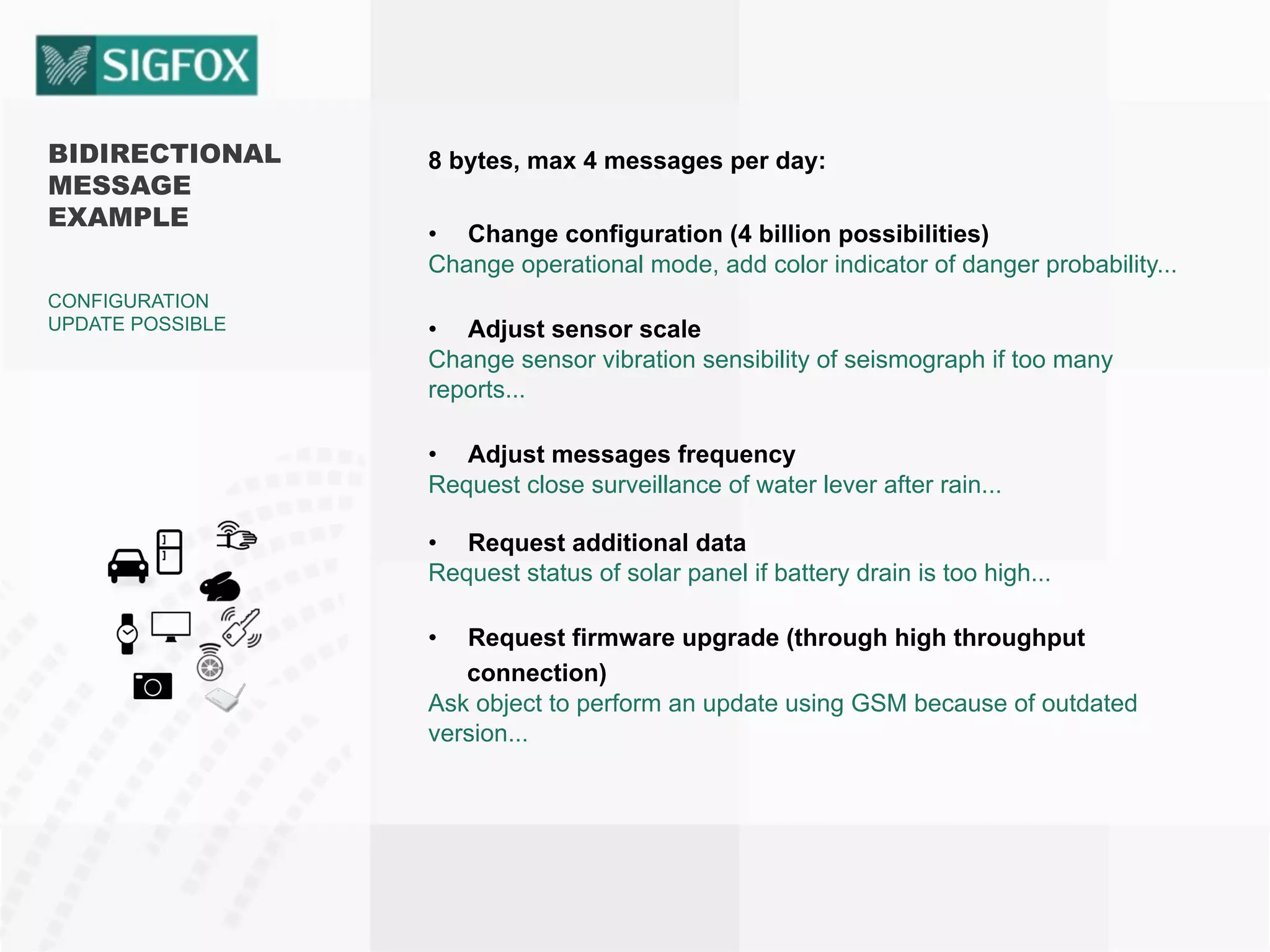 BIDIRECTIONAL
MESSAGE
EXAMPLE
CONFIGURATION
UPDATE POSSIBLE
8 bytes, max 4 messages per day:
•  Change configuration (4 billion possibilities)
Change operational mode, add color indicator of danger probability...
•  Adjust sensor scale
Change sensor vibration sensibility of seismograph if too many
reports...
•  Adjust messages frequency
Request close surveillance of water lever after rain...
•  Request additional data
Request status of solar panel if battery drain is too high...
•  Request firmware upgrade (through high throughput
connection)
Ask object to perform an update using GSM because of outdated
version...
 