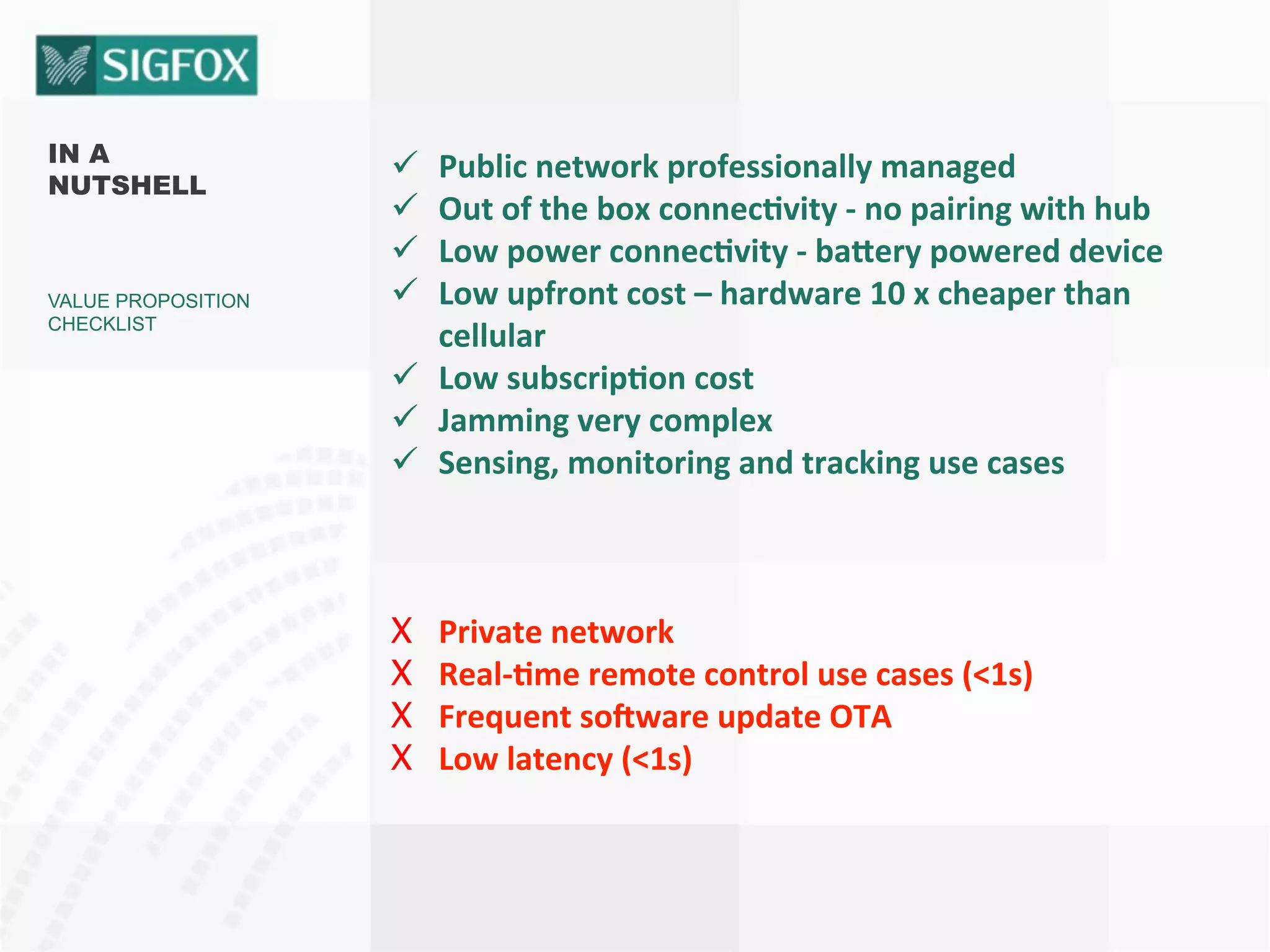 IN A
NUTSHELL
VALUE PROPOSITION
CHECKLIST
ü  Public	
  network	
  professionally	
  managed	
  
ü  Out	
  of	
  the	
  box	
  connec<vity	
  -­‐	
  no	
  pairing	
  with	
  hub	
  
ü  Low	
  power	
  connec<vity	
  -­‐	
  ba?ery	
  powered	
  device	
  
ü  Low	
  upfront	
  cost	
  –	
  hardware	
  10	
  x	
  cheaper	
  than	
  
cellular	
  
ü  Low	
  subscrip<on	
  cost	
  
ü  Jamming	
  very	
  complex	
  
ü  Sensing,	
  monitoring	
  and	
  tracking	
  use	
  cases	
  
	
  
	
  
X  Private	
  network	
  
X  Real-­‐<me	
  remote	
  control	
  use	
  cases	
  (<1s)	
  
X  Frequent	
  soKware	
  update	
  OTA	
  	
  
X  Low	
  latency	
  (<1s)	
  
 