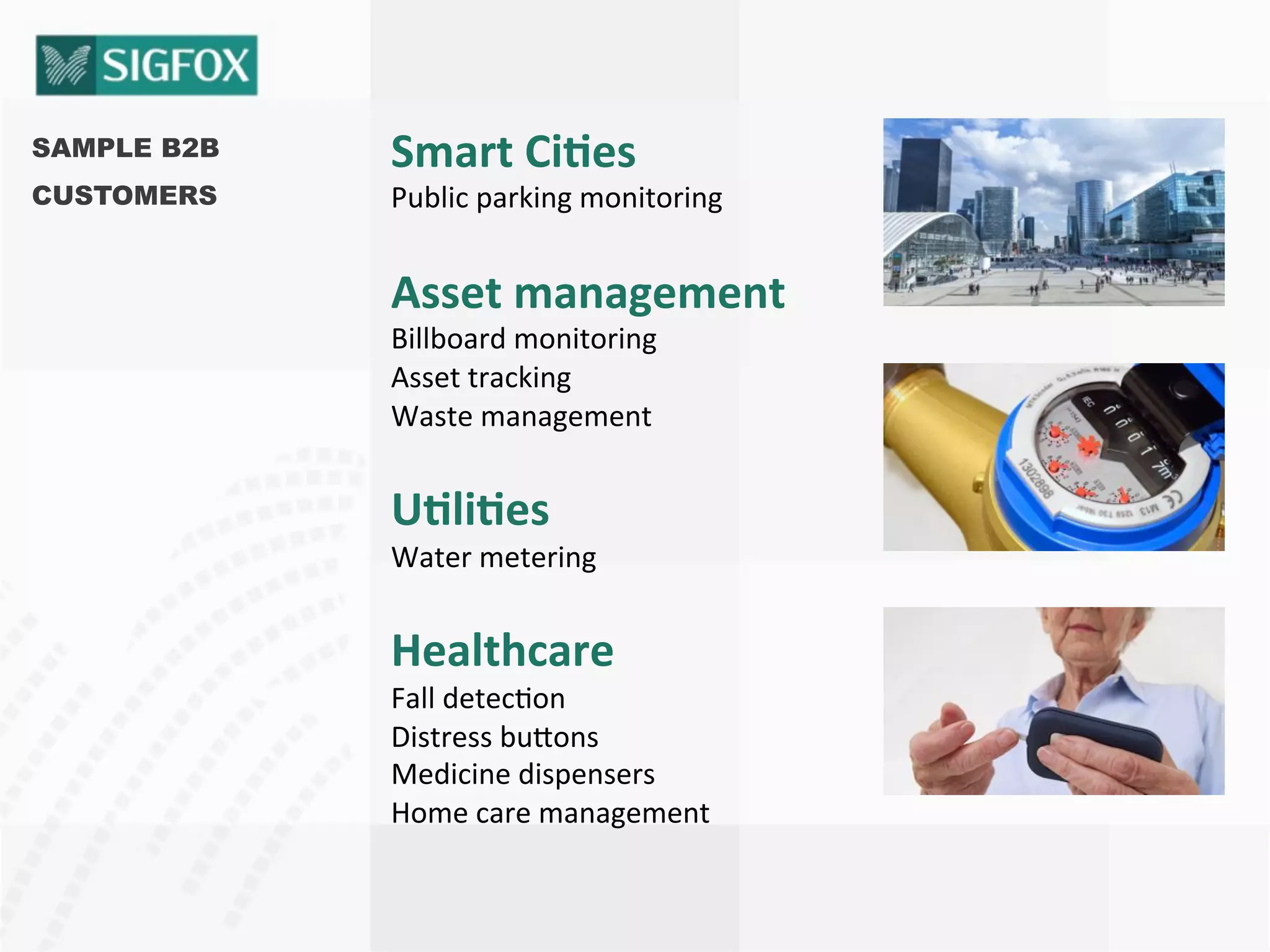 SAMPLE B2B
CUSTOMERS
Smart	
  Ci<es	
  
Public	
  parking	
  monitoring	
  
Asset	
  management	
  
Billboard	
  monitoring	
  
Asset	
  tracking	
  
Waste	
  management	
  
U<li<es	
  
Water	
  metering	
  
Healthcare	
  
Fall	
  detec8on	
  
Distress	
  bu:ons	
  
Medicine	
  dispensers	
  
Home	
  care	
  management	
  
 