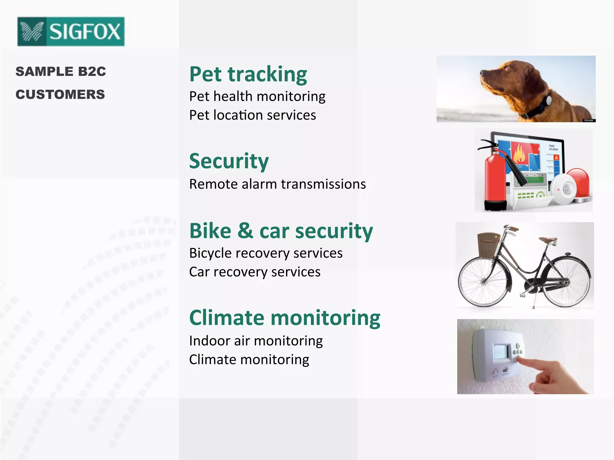 SAMPLE B2C
CUSTOMERS
Pet	
  tracking	
  
Pet	
  health	
  monitoring	
  
Pet	
  loca8on	
  services	
  
Security	
  
Remote	
  alarm	
  transmissions	
  
Bike	
  &	
  car	
  security	
  
Bicycle	
  recovery	
  services	
  
Car	
  recovery	
  services	
  
Climate	
  monitoring	
  
Indoor	
  air	
  monitoring	
  
Climate	
  monitoring	
  
 