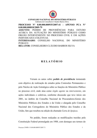 CONSELHO NACIONAL DO MINISTÉRIO PÚBLICO
                        Gabinete do Conselheiro Cláudio Barros Silva
PROCESSO N° 0.00.000.000935/2007-41 - APENSO PCA N°
0.00.000.000818/2009-79
ASSUNTO: PEDIDO DE PROVIDÊNCIAS PARA ESTUDO
ACERCA DA AUTUAÇÃO DO MINISTÉRIO PÚBLICO COMO
ÓRGÃO INTERVENIENTE NO PROCESSO CIVIL E EM AÇÕES
INDIVIDUAIS E COLETIVAS.
INTERESSADO: CONSELHO NACIONAL DO MINISTÉRIO
PÚBLICO
RELATOR: CONSELHEIRO CLÁUDIO BARROS SILVA




                                 RELATÓRIO




                 Versam os autos sobre pedido de providência instaurado
com objetivo de realização de estudos pelas Comissões Permanentes e
pelo Núcleo de Ação Estratégica sobre as funções do Ministério Público
no processo civil, onde atua como órgão agente ou interveniente, em
ações individuais e coletivas, conforme discussão que teve início em
2001, no âmbito do Conselho Nacional de Procuradores-Gerais dos
Ministério Públicos dos Estados e da União e alargada pelo Conselho
Nacional dos Corregedores do Ministério Público dos Estados e da
União, fato que resultou na edição da chamada Carta de Ipojuca.


                 No pedido, foram realçadas as modificações trazidas pela
Constituição Federal promulgada em 1988, com destaque aos termos do

Processo CNMP n° 0.00.000.000935/2007-71                               1
 