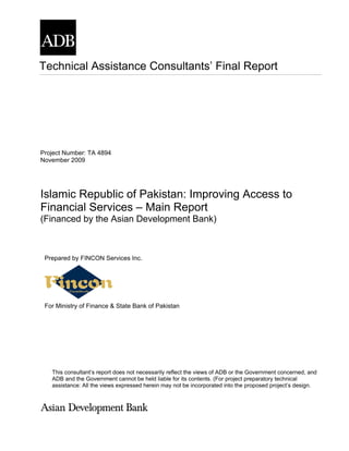 Technical Assistance Consultants’ Final Report




Project Number: TA 4894
November 2009




Islamic Republic of Pakistan: Improving Access to
Financial Services – Main Report
(Financed by the Asian Development Bank)



 Prepared by FINCON Services Inc.




 For Ministry of Finance & State Bank of Pakistan




   This consultant’s report does not necessarily reflect the views of ADB or the Government concerned, and
   ADB and the Government cannot be held liable for its contents. (For project preparatory technical
   assistance: All the views expressed herein may not be incorporated into the proposed project’s design.
 