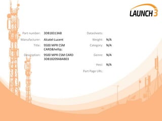 Part number: 3DB18313AB Datasheets:
Manufacturer: Alcatel-Lucent Weight: N/A
Title: 9500 MPR CSM
CARD&hellip;
Category: N/A
Description: 9500 MPR CSM CARD
3DB18209ABAB03
Genre: N/A
Heci: N/A
Part Page URL:
 