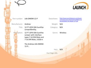 Part number: L4A-DMDM-12-P Datasheets: https://www.launch3telecom.com/shared_
media/datasheet/781975d35aab868137e3
9acaa43b9ebf-L4A-DMDM-12-P.pdf
Manufacturer: Andrew Weight: N/A
Title: 12 FT LDF4-50A SureFlex
Jumper&hellip;
Category: N/A
Description: 12 FT LDF4-50A SureFlex
Jumper with interface
types 7-16 DIN Male and
7-16 DIN Male, 3.658 m
The Andrew L4A-DMDM-
12-P...
Genre: Wireless
Heci: N/A
Part Page URL:
 