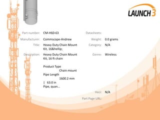 Part number: CM-H60-63 Datasheets:
Manufacturer: Commscope-Andrew Weight: 0.0 grams
Title: Heavy Duty Chain Mount
Kit, 16&hellip;
Category: N/A
Description: Heavy Duty Chain Mount
Kit, 16 ft chain
Product Type
Chain mount
Pipe Length
1600.2 mm
| 63.0 in
Pipe, quan...
Genre: Wireless
Heci: N/A
Part Page URL:
 