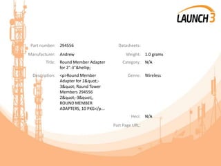 Part number: 294556 Datasheets:
Manufacturer: Andrew Weight: 1.0 grams
Title: Round Member Adapter
for 2"-3"&hellip;
Category: N/A
Description: <p>Round Member
Adapter for 2"-
3" Round Tower
Members 294556
2"-3",
ROUND MEMBER
ADAPTERS, 10 PKG</p...
Genre: Wireless
Heci: N/A
Part Page URL:
 