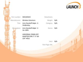 Part number: WSUSOA23 Datasheets:
Manufacturer: Wireless Solutions Weight: N/A
Title: Univ Standoff Adptr 2-
3in&hellip;
Category: N/A
Description: Univ Standoff Adptr 2-
3in 10PK
UNIVERSAL STAND-OFF
ADAPTER FOR 2"-3" OD
3/4" HOLE
Genre: N/A
Heci: N/A
Part Page URL:
 
