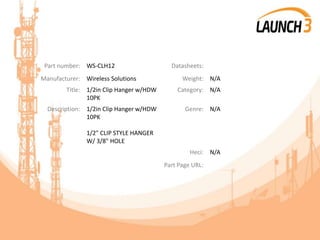 Part number: WS-CLH12 Datasheets:
Manufacturer: Wireless Solutions Weight: N/A
Title: 1/2in Clip Hanger w/HDW
10PK
Category: N/A
Description: 1/2in Clip Hanger w/HDW
10PK
1/2" CLIP STYLE HANGER
W/ 3/8" HOLE
Genre: N/A
Heci: N/A
Part Page URL:
 