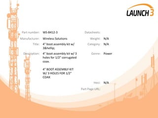 Part number: WS-B412-3 Datasheets:
Manufacturer: Wireless Solutions Weight: N/A
Title: 4" boot assembly kit w/
3&hellip;
Category: N/A
Description: 4" boot assembly kit w/ 3
holes for 1/2" corrugated
coax.
4" BOOT ASSEMBLY KIT
W/ 3 HOLES FOR 1/2"
COAX
Genre: Power
Heci: N/A
Part Page URL:
 