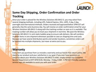 Same Day Shipping, Order Confirmation and Order
Tracking
Once your order is placed for the Wireless Solutions WS-B412-3, you may select from
several shipping methods, including UPS, Federal Express, DHL, USPS, 3 day, 2 day,
overnight and international methods. Orders received and approved before 3PM EST will
generally ship the same business day. You will receive an order confirmation email for your
Wireless Solutions WS-B412-3 along with the tracking number as soon as it is available. The
tracking number will allow you to track your shipment in real time. We pack the Wireless
Solutions WS-B412-3 in anti-static bubble wrap to ensure safe delivery. We will combine
multiple items in one shipment whenever possible to save on shipping time and costs.
Because we have several distribution points and vendor locations, sometimes orders will
be divided into multiple shipments, but never at extra cost to you.
_______________________________________
Warranty
Every item you purchase from us includes a warranty and our hassle-free return policy. We
stand by our product and your satisfaction is our goal. If you ever have questions or
concerns about your Wireless Solutions WS-B412-3 order, simply contact our Customer
Service Department at 877-878-9134, Monday - Friday, 9 AM - 5 PM EST. Friendly customer
service reps are available to assist you with your order.
 
