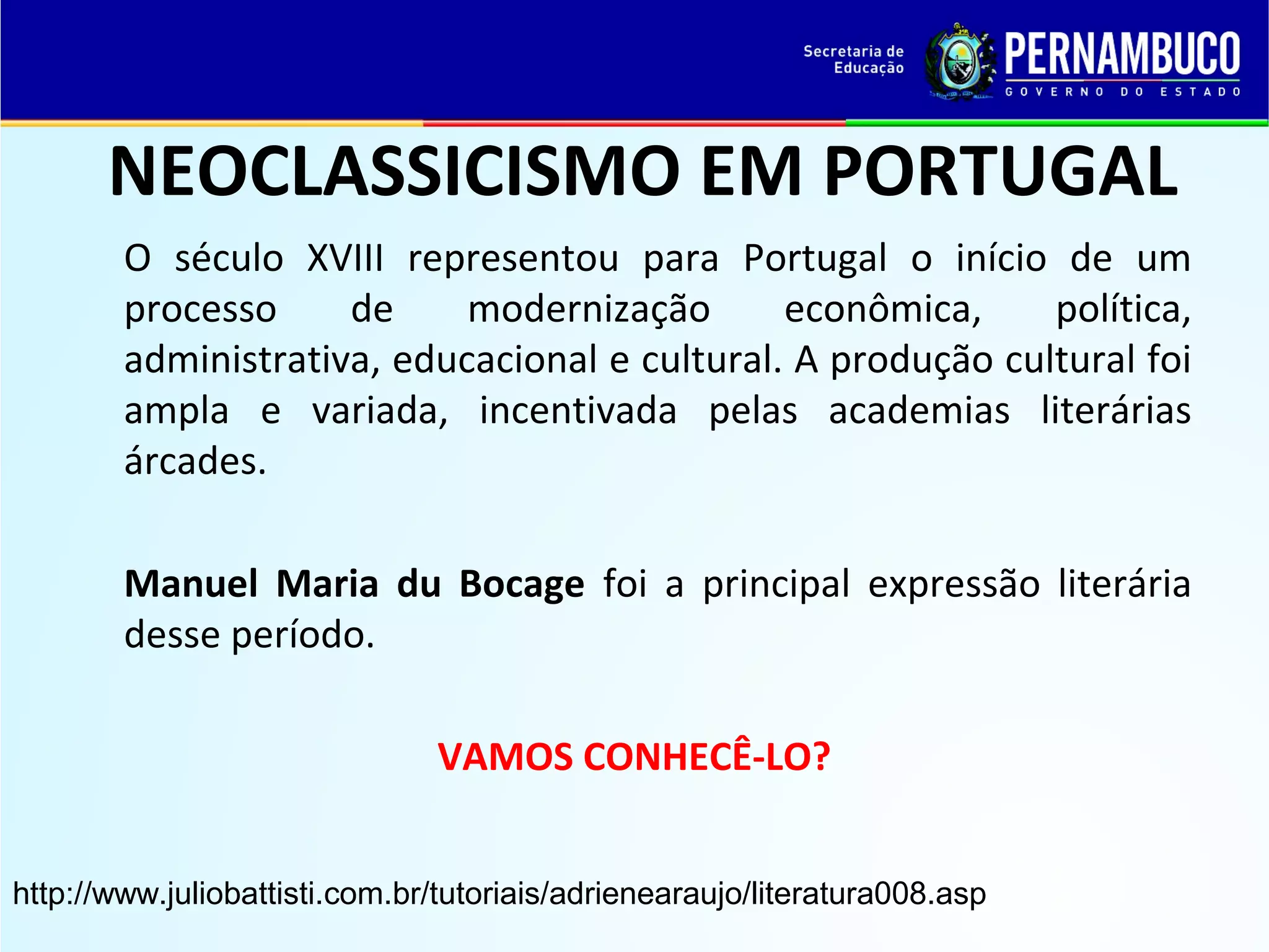 NEOCLASSICISMO EM PORTUGAL
O século XVIII representou para Portugal o início de um
processo
de
modernização
econômica,
política,
administrativa, educacional e cultural. A produção cultural foi
ampla e variada, incentivada pelas academias literárias
árcades.
Manuel Maria du Bocage foi a principal expressão literária
desse período.
VAMOS CONHECÊ-LO?
http://www.juliobattisti.com.br/tutoriais/adrienearaujo/literatura008.asp

 
