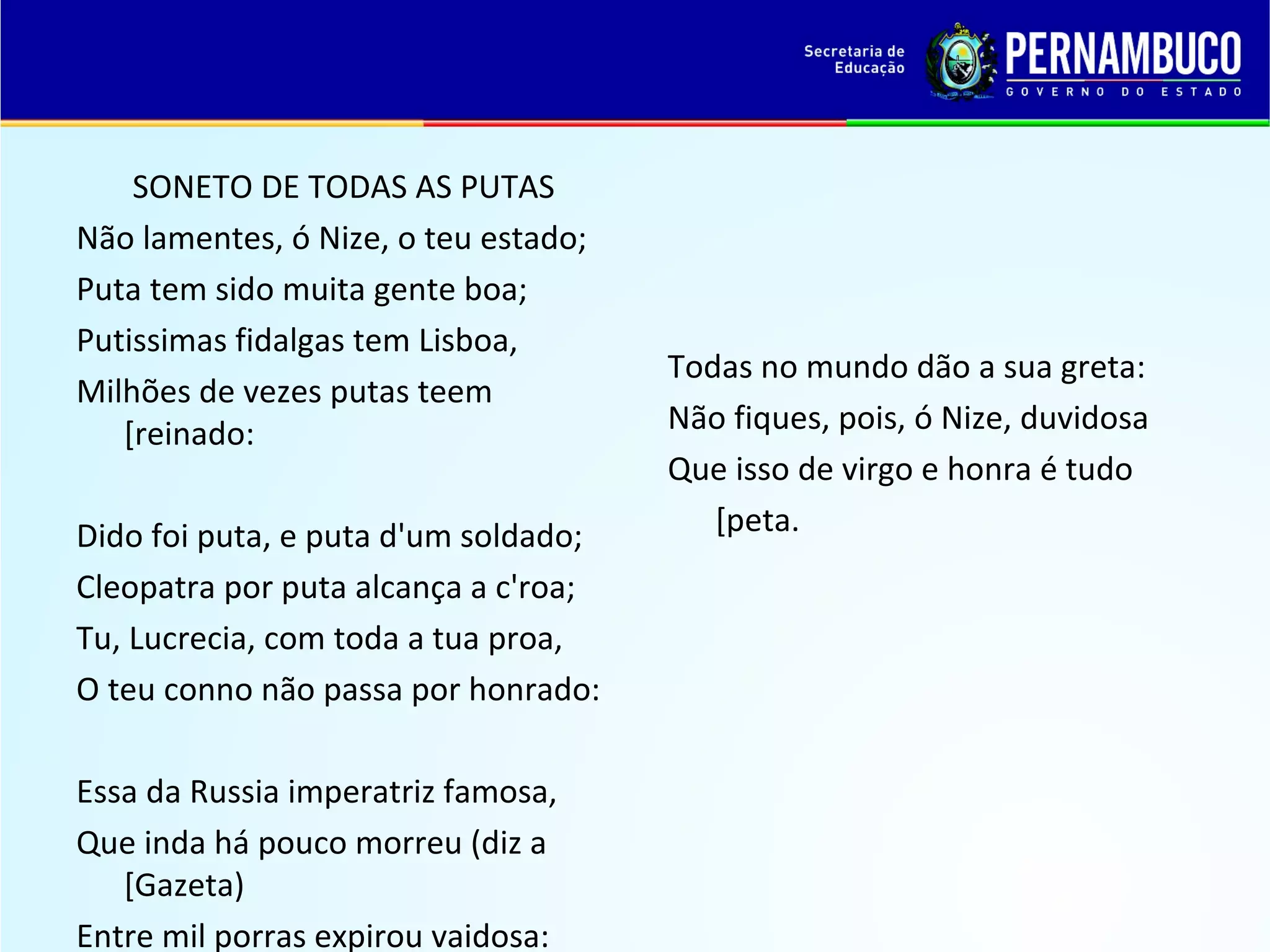 SONETO DE TODAS AS PUTAS
Não lamentes, ó Nize, o teu estado;
Puta tem sido muita gente boa;
Putissimas fidalgas tem Lisboa,
Milhões de vezes putas teem
[reinado:
Dido foi puta, e puta d'um soldado;
Cleopatra por puta alcança a c'roa;
Tu, Lucrecia, com toda a tua proa,
O teu conno não passa por honrado:
Essa da Russia imperatriz famosa,
Que inda há pouco morreu (diz a
[Gazeta)
Entre mil porras expirou vaidosa:

Todas no mundo dão a sua greta:
Não fiques, pois, ó Nize, duvidosa
Que isso de virgo e honra é tudo
[peta.

 