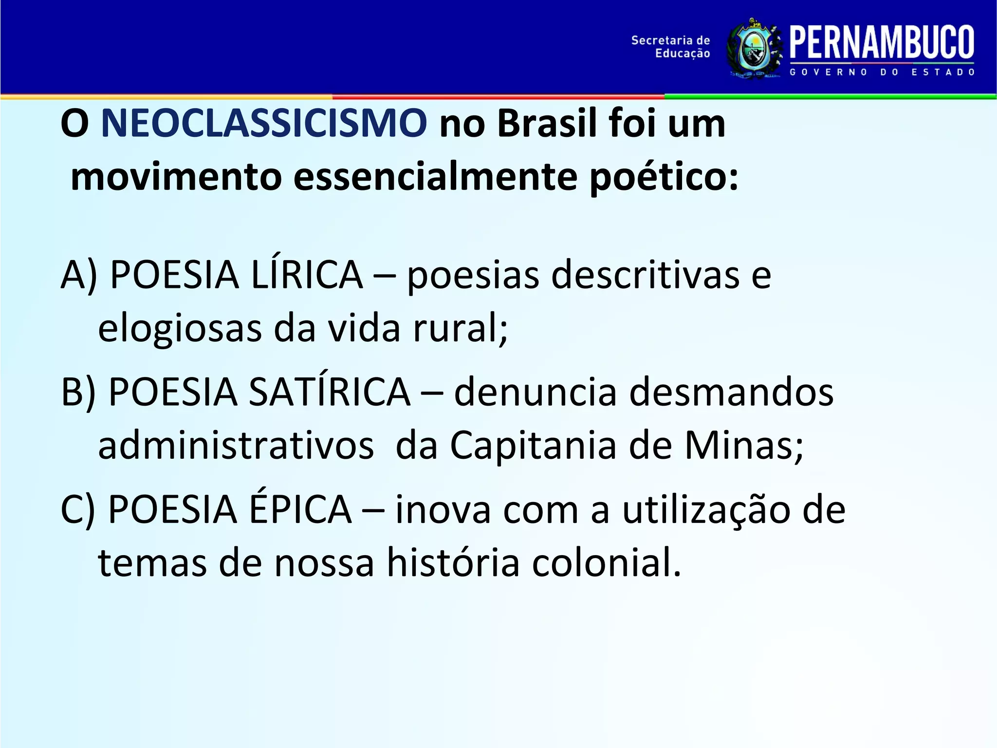 O NEOCLASSICISMO no Brasil foi um
movimento essencialmente poético:
A) POESIA LÍRICA – poesias descritivas e
elogiosas da vida rural;
B) POESIA SATÍRICA – denuncia desmandos
administrativos da Capitania de Minas;
C) POESIA ÉPICA – inova com a utilização de
temas de nossa história colonial.

 