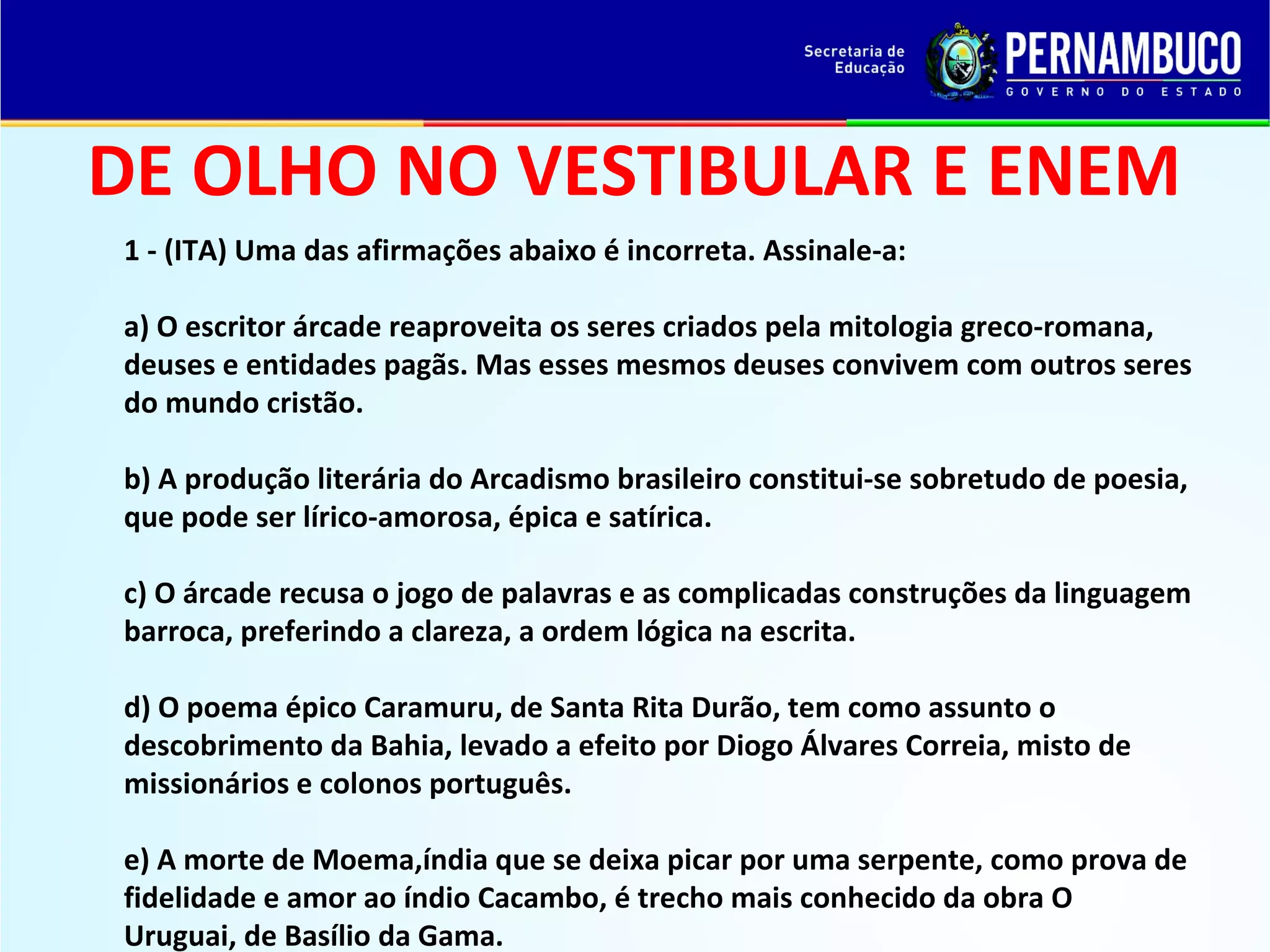 DE OLHO NO VESTIBULAR E ENEM
1 - (ITA) Uma das afirmações abaixo é incorreta. Assinale-a:
a) O escritor árcade reaproveita os seres criados pela mitologia greco-romana,
deuses e entidades pagãs. Mas esses mesmos deuses convivem com outros seres
do mundo cristão.
b) A produção literária do Arcadismo brasileiro constitui-se sobretudo de poesia,
que pode ser lírico-amorosa, épica e satírica.
c) O árcade recusa o jogo de palavras e as complicadas construções da linguagem
barroca, preferindo a clareza, a ordem lógica na escrita.
d) O poema épico Caramuru, de Santa Rita Durão, tem como assunto o
descobrimento da Bahia, levado a efeito por Diogo Álvares Correia, misto de
missionários e colonos português.
e) A morte de Moema,índia que se deixa picar por uma serpente, como prova de
fidelidade e amor ao índio Cacambo, é trecho mais conhecido da obra O
Uruguai, de Basílio da Gama.

 