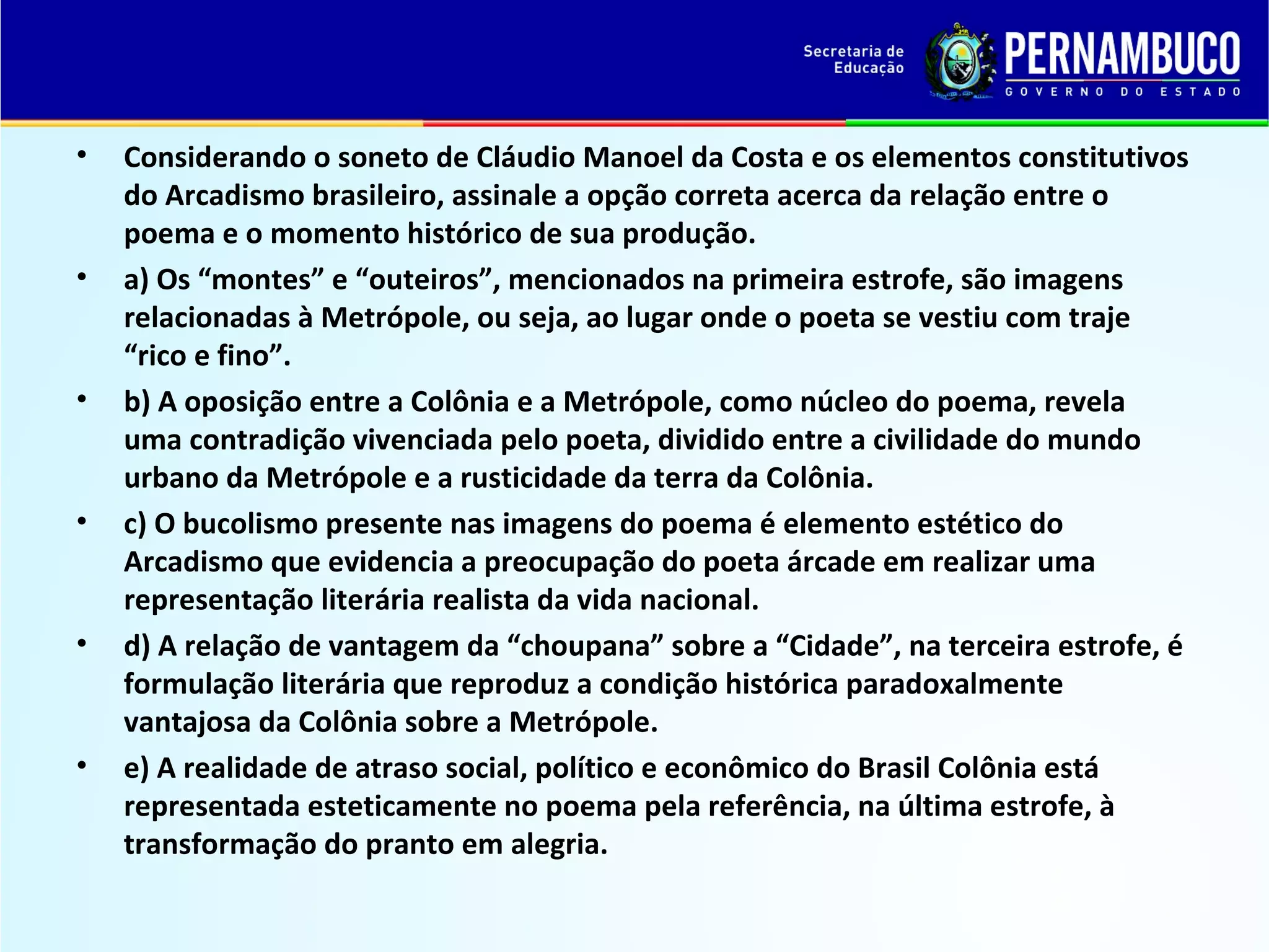 •

•

•

•

•

•

Considerando o soneto de Cláudio Manoel da Costa e os elementos constitutivos
do Arcadismo brasileiro, assinale a opção correta acerca da relação entre o
poema e o momento histórico de sua produção.
a) Os “montes” e “outeiros”, mencionados na primeira estrofe, são imagens
relacionadas à Metrópole, ou seja, ao lugar onde o poeta se vestiu com traje
“rico e fino”.
b) A oposição entre a Colônia e a Metrópole, como núcleo do poema, revela
uma contradição vivenciada pelo poeta, dividido entre a civilidade do mundo
urbano da Metrópole e a rusticidade da terra da Colônia.
c) O bucolismo presente nas imagens do poema é elemento estético do
Arcadismo que evidencia a preocupação do poeta árcade em realizar uma
representação literária realista da vida nacional.
d) A relação de vantagem da “choupana” sobre a “Cidade”, na terceira estrofe, é
formulação literária que reproduz a condição histórica paradoxalmente
vantajosa da Colônia sobre a Metrópole.
e) A realidade de atraso social, político e econômico do Brasil Colônia está
representada esteticamente no poema pela referência, na última estrofe, à
transformação do pranto em alegria.

 