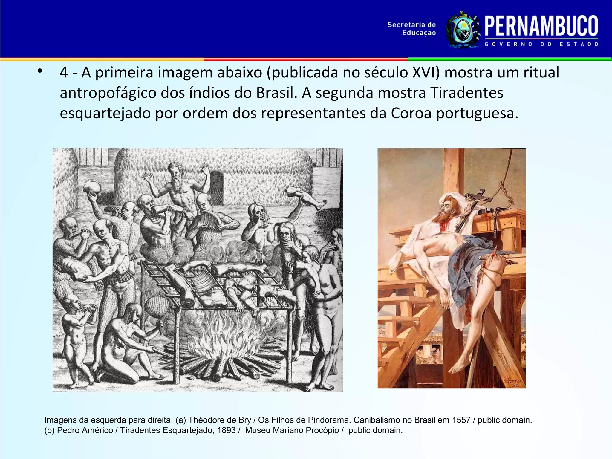 •

4 - A primeira imagem abaixo (publicada no século XVI) mostra um ritual
antropofágico dos índios do Brasil. A segunda mostra Tiradentes
esquartejado por ordem dos representantes da Coroa portuguesa.

Imagens da esquerda para direita: (a) Théodore de Bry / Os Filhos de Pindorama. Canibalismo no Brasil em 1557 / public domain.
(b) Pedro Américo / Tiradentes Esquartejado, 1893 / Museu Mariano Procópio / public domain.

 