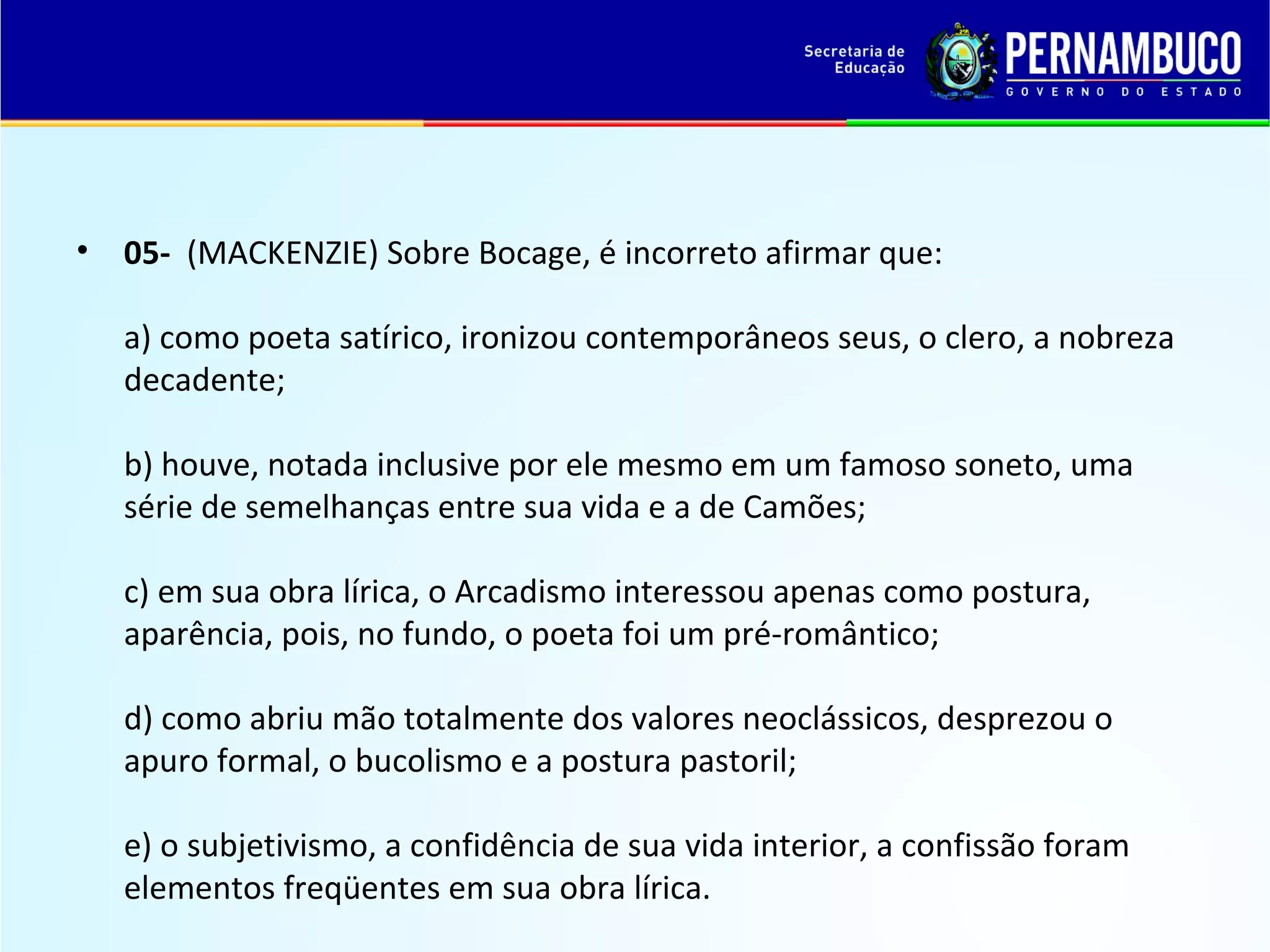 •

05- (MACKENZIE) Sobre Bocage, é incorreto afirmar que:
a) como poeta satírico, ironizou contemporâneos seus, o clero, a nobreza
decadente;
b) houve, notada inclusive por ele mesmo em um famoso soneto, uma
série de semelhanças entre sua vida e a de Camões;
c) em sua obra lírica, o Arcadismo interessou apenas como postura,
aparência, pois, no fundo, o poeta foi um pré-romântico;
d) como abriu mão totalmente dos valores neoclássicos, desprezou o
apuro formal, o bucolismo e a postura pastoril;
e) o subjetivismo, a confidência de sua vida interior, a confissão foram
elementos freqüentes em sua obra lírica.

 