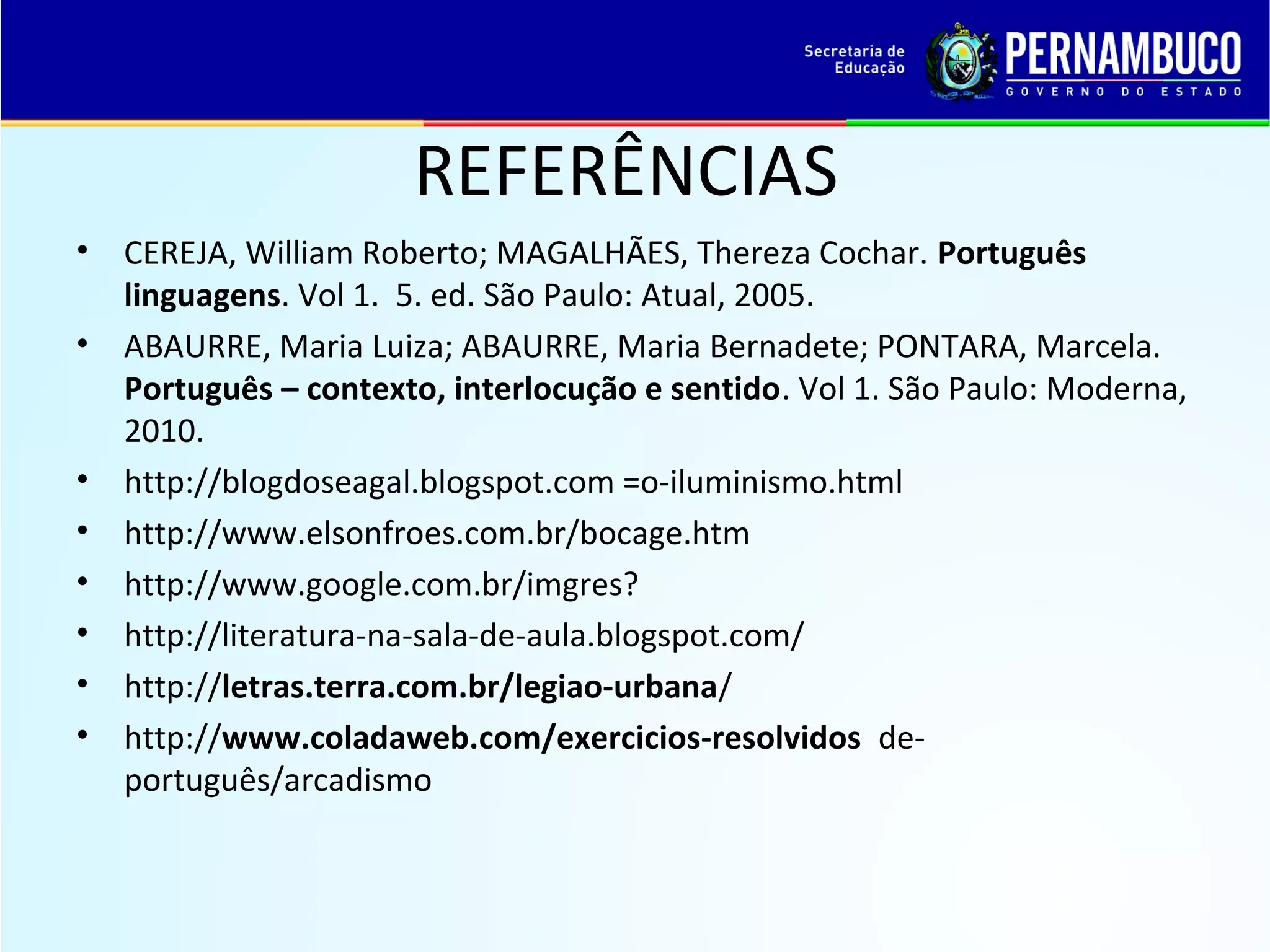 REFERÊNCIAS
•
•

•
•
•
•
•
•

CEREJA, William Roberto; MAGALHÃES, Thereza Cochar. Português
linguagens. Vol 1. 5. ed. São Paulo: Atual, 2005.
ABAURRE, Maria Luiza; ABAURRE, Maria Bernadete; PONTARA, Marcela.
Português – contexto, interlocução e sentido. Vol 1. São Paulo: Moderna,
2010.
http://blogdoseagal.blogspot.com =o-iluminismo.html
http://www.elsonfroes.com.br/bocage.htm
http://www.google.com.br/imgres?
http://literatura-na-sala-de-aula.blogspot.com/
http://letras.terra.com.br/legiao-urbana/
http://www.coladaweb.com/exercicios-resolvidos deportuguês/arcadismo

 