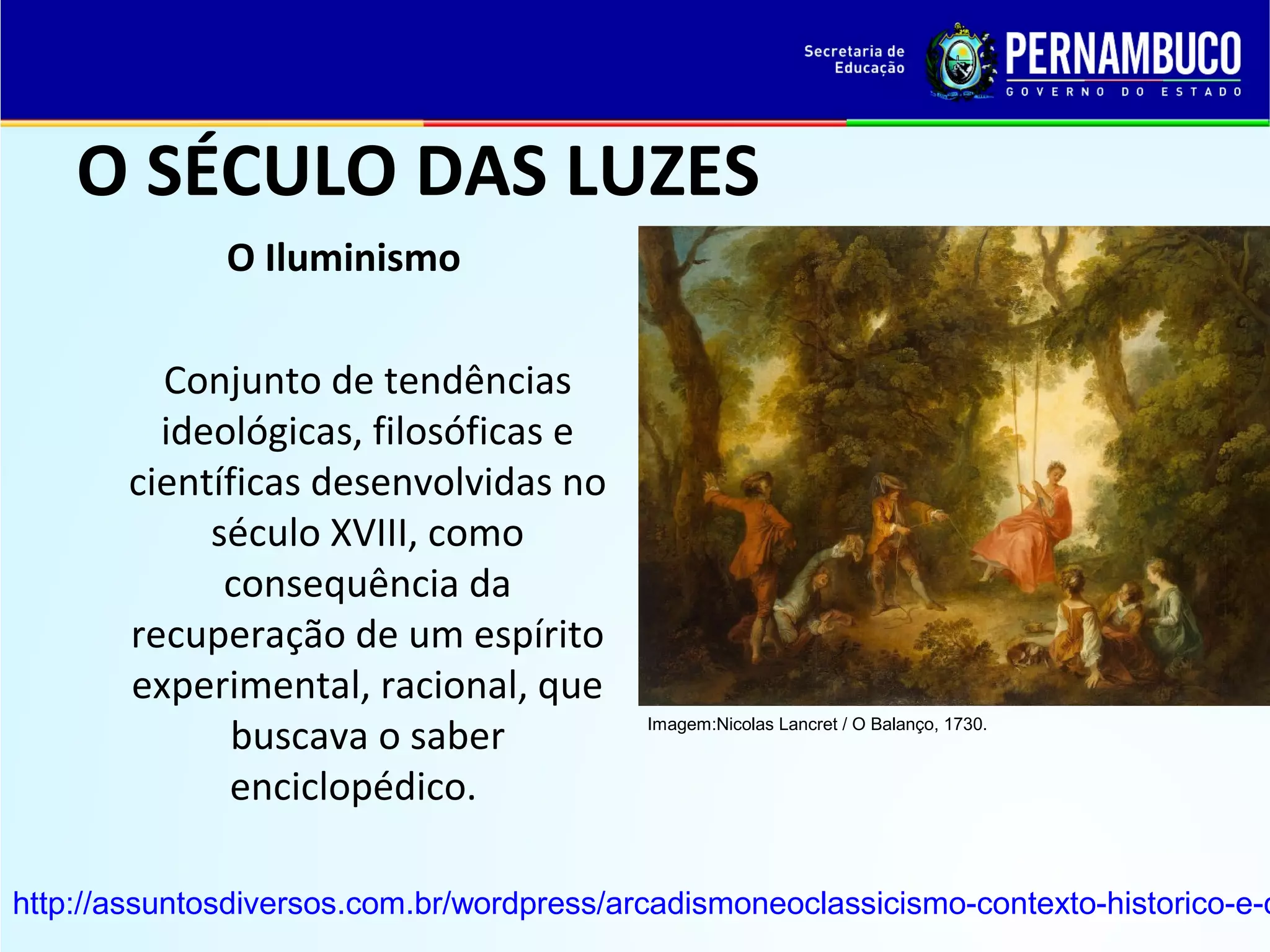 O SÉCULO DAS LUZES
O Iluminismo
Conjunto de tendências
ideológicas, filosóficas e
científicas desenvolvidas no
século XVIII, como
consequência da
recuperação de um espírito
experimental, racional, que
buscava o saber
enciclopédico.

Imagem:Nicolas Lancret / O Balanço, 1730.

http://assuntosdiversos.com.br/wordpress/arcadismoneoclassicismo-contexto-historico-e-c

 