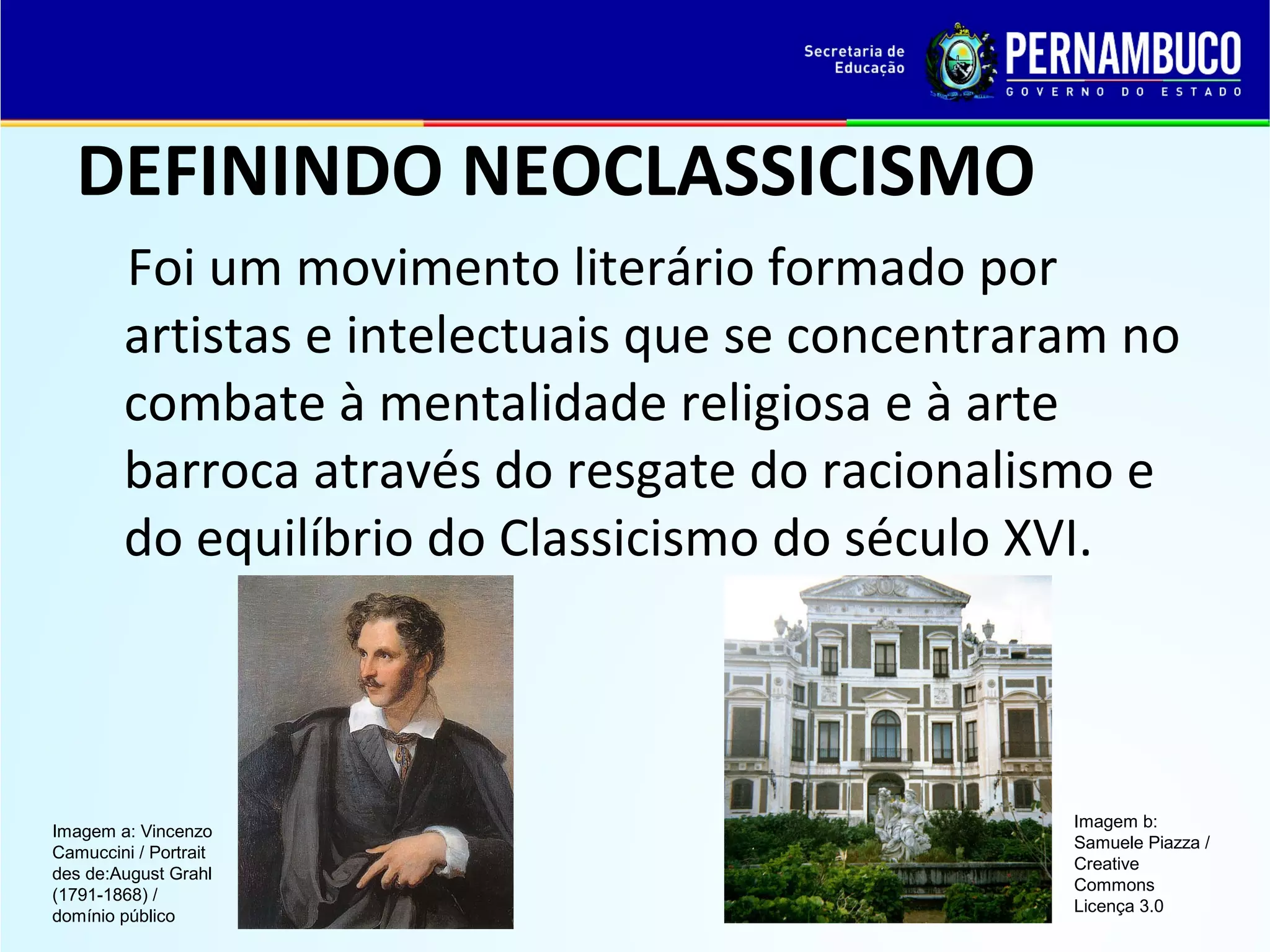 DEFININDO NEOCLASSICISMO
Foi um movimento literário formado por
artistas e intelectuais que se concentraram no
combate à mentalidade religiosa e à arte
barroca através do resgate do racionalismo e
do equilíbrio do Classicismo do século XVI.

Imagem a: Vincenzo
Camuccini / Portrait
des de:August Grahl
(1791-1868) /
domínio público

Imagem b:
Samuele Piazza /
Creative
Commons
Licença 3.0

 