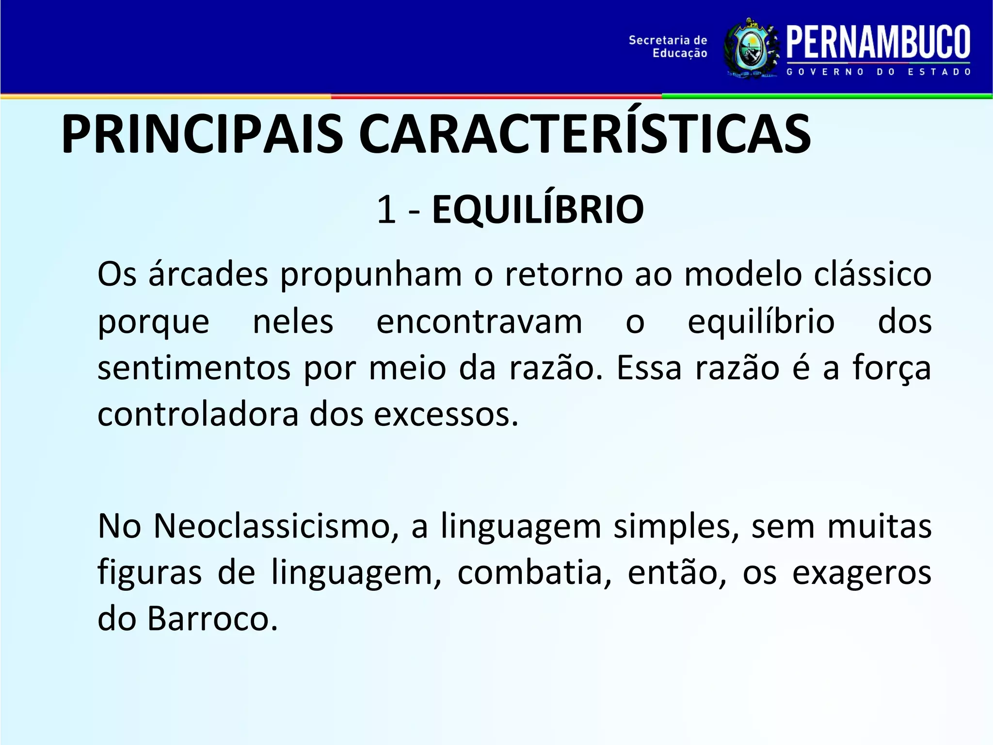 PRINCIPAIS CARACTERÍSTICAS
1 - EQUILÍBRIO
Os árcades propunham o retorno ao modelo clássico
porque neles encontravam o equilíbrio dos
sentimentos por meio da razão. Essa razão é a força
controladora dos excessos.
No Neoclassicismo, a linguagem simples, sem muitas
figuras de linguagem, combatia, então, os exageros
do Barroco.

 