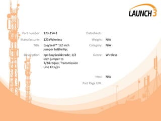 Part number: 123-154-1 Datasheets:
Manufacturer: 123eWireless Weight: N/A
Title: EasySeal™ 1/2 inch
jumper to&hellip;
Category: N/A
Description: <p>EasySeal&trade; 1/2
inch jumper to
7/8&rdquo; Transmission
Line Kit</p>
Genre: Wireless
Heci: N/A
Part Page URL:
 