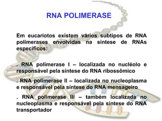 RNA POLIMERASE

Em eucariotos existem vários subtipos de RNA
polimerases envolvidas na síntese de RNAs
específicos:

. RNA polimerase I – localizada no nucléolo e
responsável pela síntese do RNA ribossômico
. RNA polimerase II – localizada no nucleoplasma
e responsável pela síntese do RNA mensageiro
. RNA polimerase III – também localizada no
nucleoplasma e responsável pela síntese do RNA
transportador
 