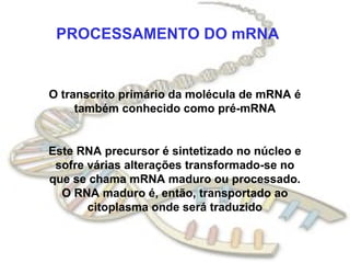 PROCESSAMENTO DO mRNA


O transcrito primário da molécula de mRNA é
     também conhecido como pré-mRNA


Este RNA precursor é sintetizado no núcleo e
 sofre várias alterações transformado-se no
que se chama mRNA maduro ou processado.
  O RNA maduro é, então, transportado ao
       citoplasma onde será traduzido
 