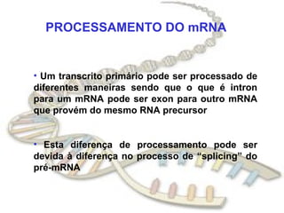PROCESSAMENTO DO mRNA


• Um transcrito primário pode ser processado de
diferentes maneiras sendo que o que é intron
para um mRNA pode ser exon para outro mRNA
que provém do mesmo RNA precursor


• Esta diferença de processamento pode ser
devida à diferença no processo de “splicing” do
pré-mRNA
 