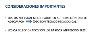 • LOS OA NO ESTAN MODIFICADOS EN SU REDACCIÓN, NO SE
ADECUARON (DECISIÓN TÉCNICO PEDAGÓGICA).
• LOS OA SELECCIONADOS SON LOS BÁSICOS IMPRESCINDIBLES.
CONSIDERACIONES IMPORTANTES
 