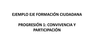 EJEMPLO EJE FORMACIÓN CIUDADANA
PROGRESIÓN 1: CONVIVENCIA Y
PARTICIPACIÓN
 